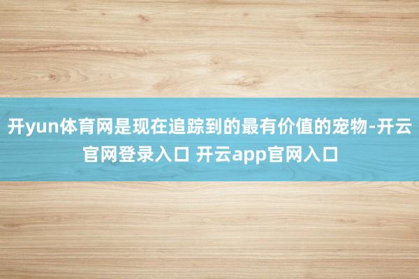 开yun体育网是现在追踪到的最有价值的宠物-开云官网登录入口 开云app官网入口