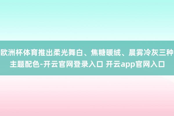 欧洲杯体育推出柔光舞白、焦糖暖绒、晨雾冷灰三种主题配色-开云官网登录入口 开云app官网入口
