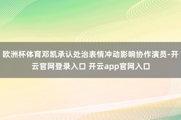 欧洲杯体育邓凯承认处治表情冲动影响协作演员-开云官网登录入口 开云app官网入口
