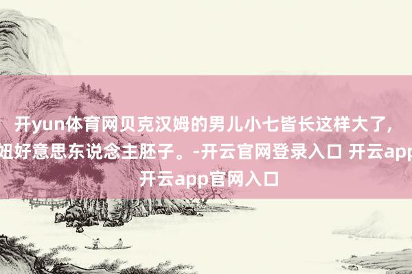 开yun体育网贝克汉姆的男儿小七皆长这样大了, 圭表的甜妞好意思东说念主胚子。-开云官网登录入口 开云app官网入口