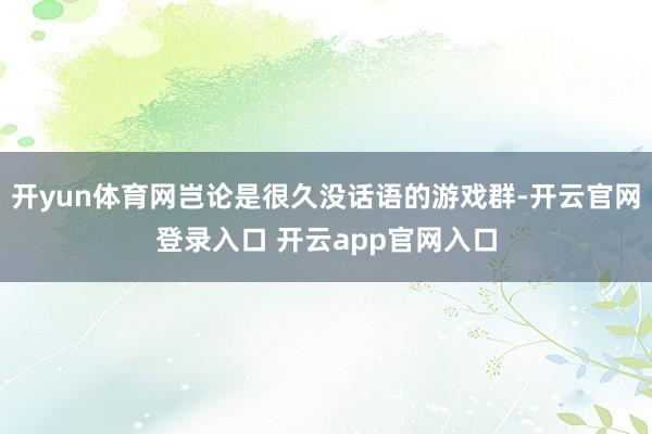 开yun体育网岂论是很久没话语的游戏群-开云官网登录入口 开云app官网入口