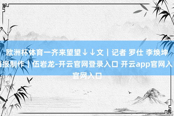 欧洲杯体育一齐来望望↓↓文｜记者 罗仕 李焕坤海报制作｜伍岩龙-开云官网登录入口 开云app官网入口