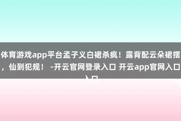 体育游戏app平台孟子义白裙杀疯！露背配云朵裙摆，仙到犯规！ -开云官网登录入口 开云app官网入口