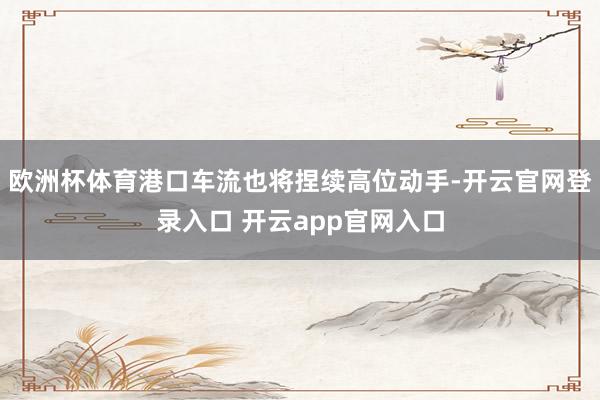 欧洲杯体育港口车流也将捏续高位动手-开云官网登录入口 开云app官网入口