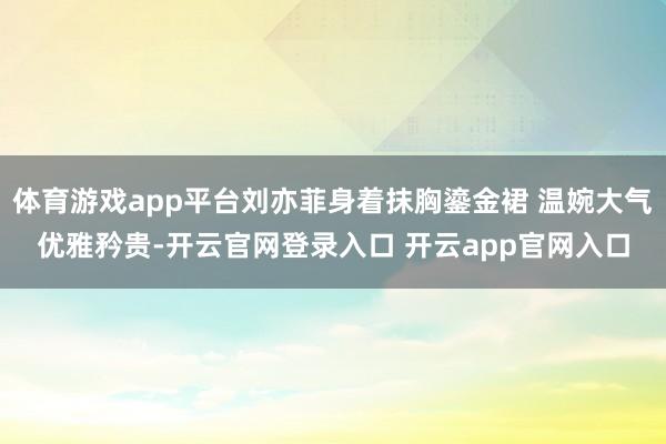 体育游戏app平台刘亦菲身着抹胸鎏金裙 温婉大气优雅矜贵-开云官网登录入口 开云app官网入口