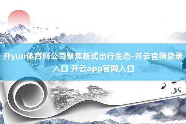 开yun体育网公司聚焦新式出行生态-开云官网登录入口 开云app官网入口
