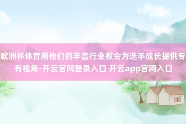 欧洲杯体育用他们的丰富行业教会为选手成长提供专有视角-开云官网登录入口 开云app官网入口