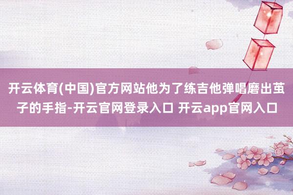 开云体育(中国)官方网站他为了练吉他弹唱磨出茧子的手指-开云官网登录入口 开云app官网入口