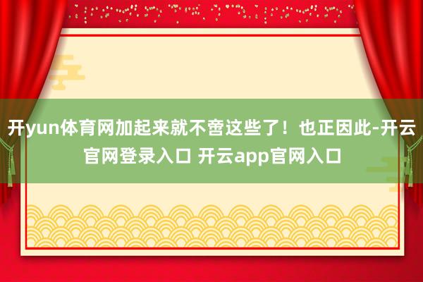 开yun体育网加起来就不啻这些了！也正因此-开云官网登录入口 开云app官网入口