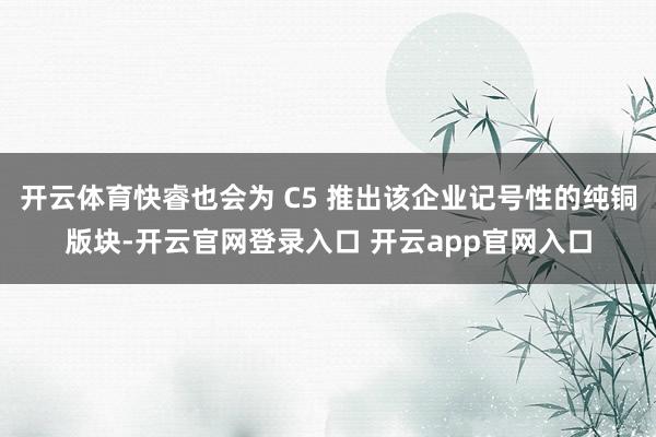 开云体育快睿也会为 C5 推出该企业记号性的纯铜版块-开云官网登录入口 开云app官网入口