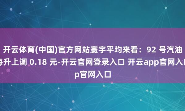 开云体育(中国)官方网站寰宇平均来看：92 号汽油每升上调 0.18 元-开云官网登录入口 开云app官网入口