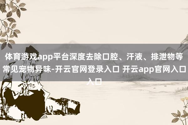 体育游戏app平台深度去除口腔、汗液、排泄物等常见宠物异味-开云官网登录入口 开云app官网入口