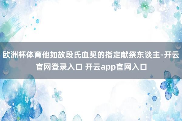 欧洲杯体育他如故段氏血契的指定献祭东谈主-开云官网登录入口 开云app官网入口