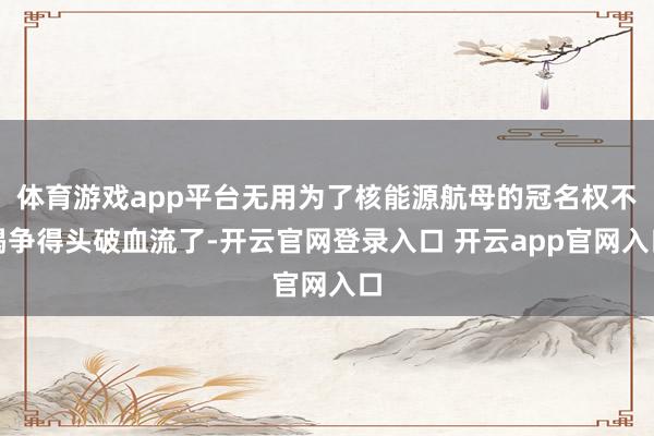 体育游戏app平台无用为了核能源航母的冠名权不竭争得头破血流了-开云官网登录入口 开云app官网入口