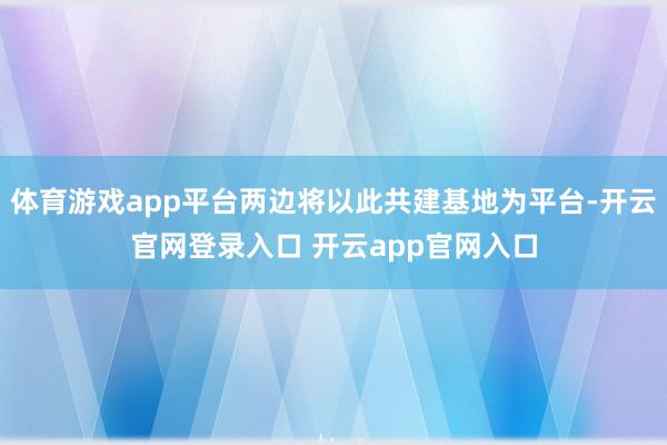体育游戏app平台两边将以此共建基地为平台-开云官网登录入口 开云app官网入口
