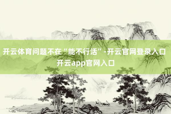 开云体育问题不在“能不行活”-开云官网登录入口 开云app官网入口