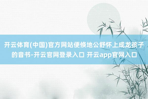 开云体育(中国)官方网站便倏地公舒怀上成龙孩子的音书-开云官网登录入口 开云app官网入口