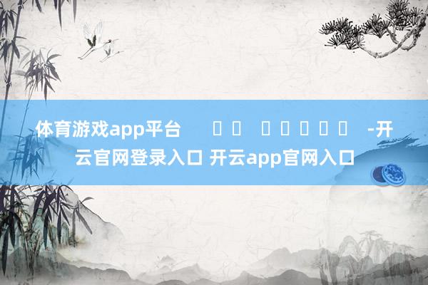 体育游戏app平台      		  					  -开云官网登录入口 开云app官网入口