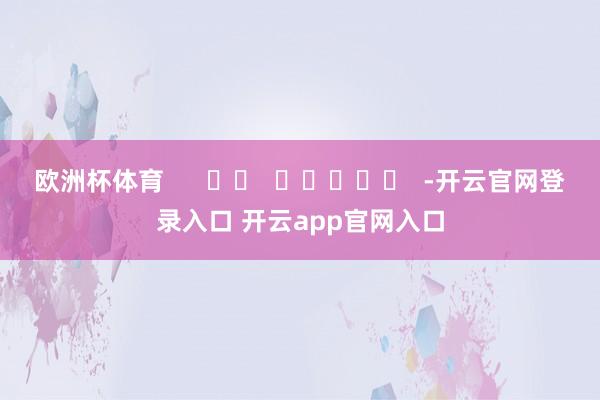 欧洲杯体育      		  					  -开云官网登录入口 开云app官网入口