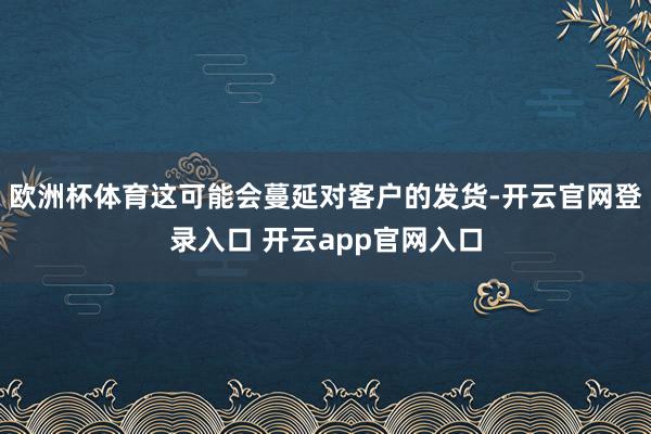 欧洲杯体育这可能会蔓延对客户的发货-开云官网登录入口 开云app官网入口
