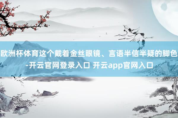 欧洲杯体育这个戴着金丝眼镜、言语半信半疑的脚色-开云官网登录入口 开云app官网入口