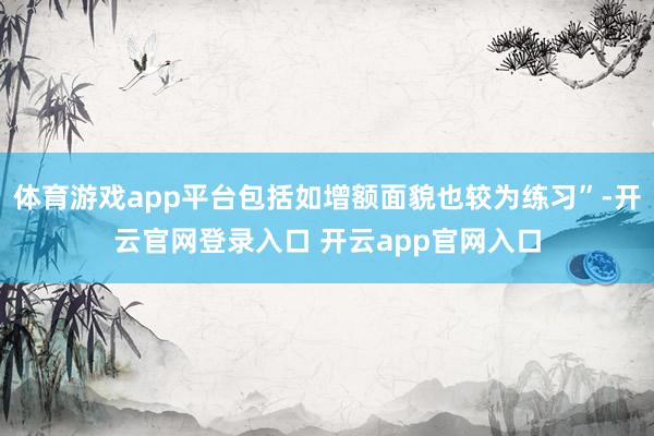 体育游戏app平台包括如增额面貌也较为练习”-开云官网登录入口 开云app官网入口