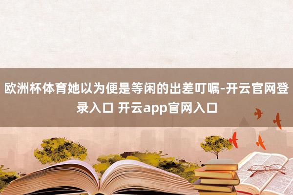 欧洲杯体育她以为便是等闲的出差叮嘱-开云官网登录入口 开云app官网入口