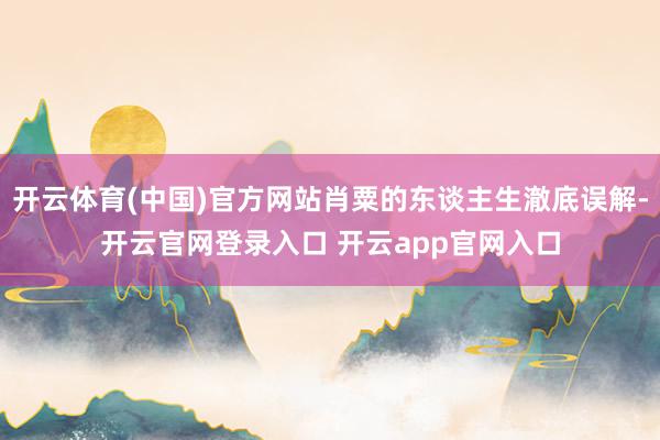 开云体育(中国)官方网站肖粟的东谈主生澈底误解-开云官网登录入口 开云app官网入口