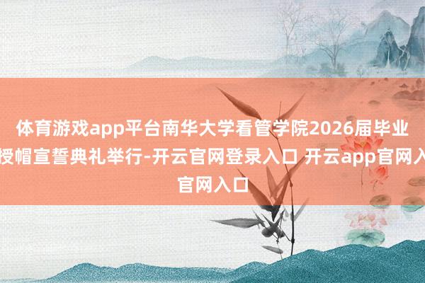 体育游戏app平台南华大学看管学院2026届毕业生授帽宣誓典礼举行-开云官网登录入口 开云app官网入口