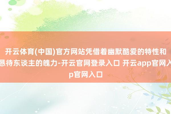 开云体育(中国)官方网站凭借着幽默酷爱的特性和诚恳待东谈主的魄力-开云官网登录入口 开云app官网入口