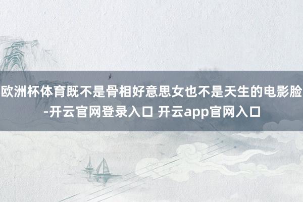 欧洲杯体育既不是骨相好意思女也不是天生的电影脸-开云官网登录入口 开云app官网入口