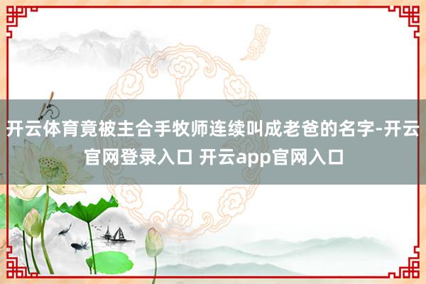开云体育竟被主合手牧师连续叫成老爸的名字-开云官网登录入口 开云app官网入口
