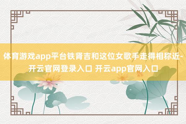 体育游戏app平台铁肾吉和这位女歌手走得相称近-开云官网登录入口 开云app官网入口