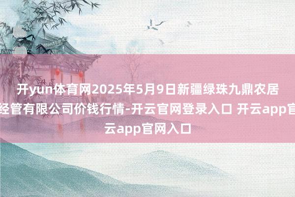 开yun体育网2025年5月9日新疆绿珠九鼎农居品标的经管有限公司价钱行情-开云官网登录入口 开云app官网入口