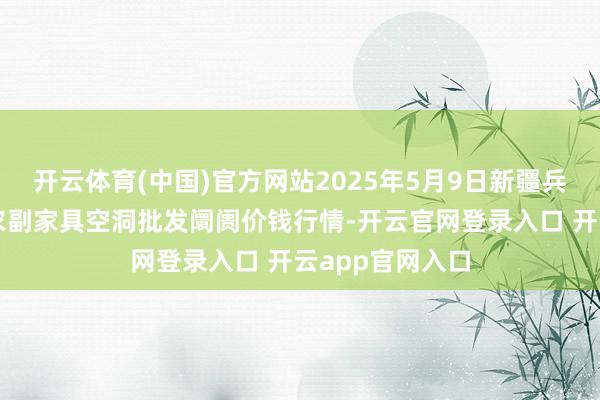 开云体育(中国)官方网站2025年5月9日新疆兵团第五师三和农副家具空洞批发阛阓价钱行情-开云官网登录入口 开云app官网入口