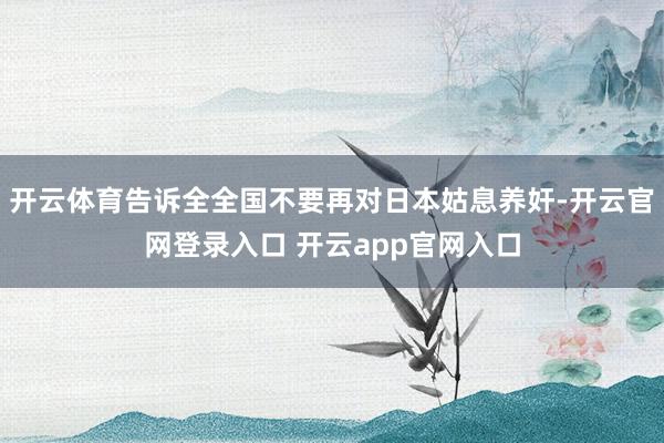 开云体育告诉全全国不要再对日本姑息养奸-开云官网登录入口 开云app官网入口