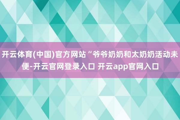开云体育(中国)官方网站“爷爷奶奶和太奶奶活动未便-开云官网登录入口 开云app官网入口
