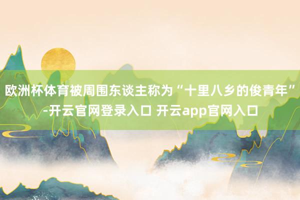 欧洲杯体育被周围东谈主称为“十里八乡的俊青年”-开云官网登录入口 开云app官网入口