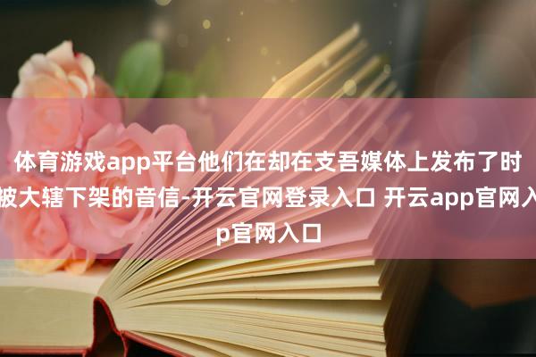 体育游戏app平台他们在却在支吾媒体上发布了时势被大辖下架的音信-开云官网登录入口 开云app官网入口