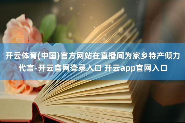 开云体育(中国)官方网站在直播间为家乡特产倾力代言-开云官网登录入口 开云app官网入口