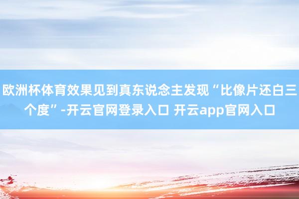 欧洲杯体育效果见到真东说念主发现“比像片还白三个度”-开云官网登录入口 开云app官网入口