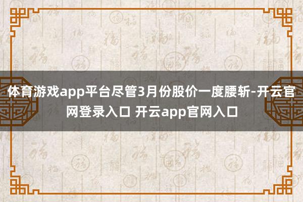 体育游戏app平台尽管3月份股价一度腰斩-开云官网登录入口 开云app官网入口