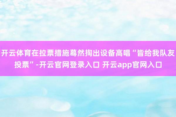 开云体育在拉票措施蓦然掏出设备高唱“皆给我队友投票”-开云官网登录入口 开云app官网入口