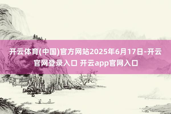 开云体育(中国)官方网站2025年6月17日-开云官网登录入口 开云app官网入口