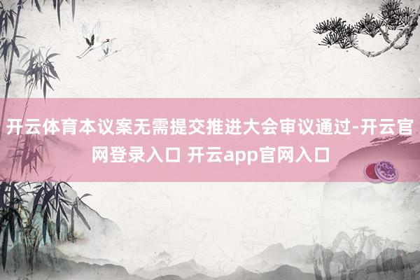 开云体育本议案无需提交推进大会审议通过-开云官网登录入口 开云app官网入口