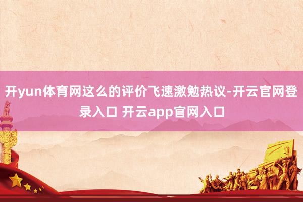 开yun体育网这么的评价飞速激勉热议-开云官网登录入口 开云app官网入口