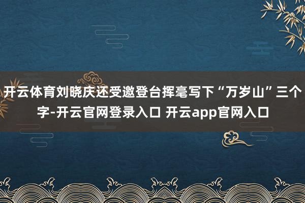 开云体育刘晓庆还受邀登台挥毫写下“万岁山”三个字-开云官网登录入口 开云app官网入口