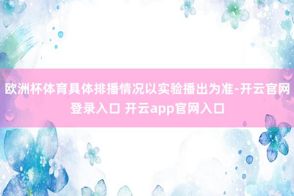 欧洲杯体育具体排播情况以实验播出为准-开云官网登录入口 开云app官网入口
