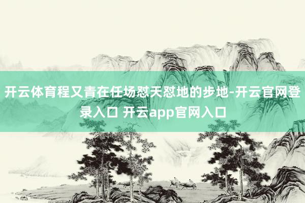 开云体育程又青在任场怼天怼地的步地-开云官网登录入口 开云app官网入口