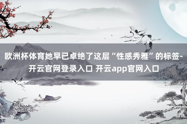 欧洲杯体育她早已卓绝了这层“性感秀雅”的标签-开云官网登录入口 开云app官网入口